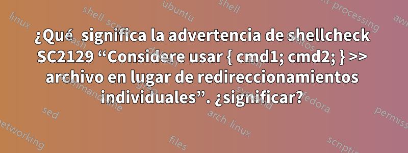 ¿Qué significa la advertencia de shellcheck SC2129 “Considere usar { cmd1; cmd2; } >> archivo en lugar de redireccionamientos individuales”. ¿significar?