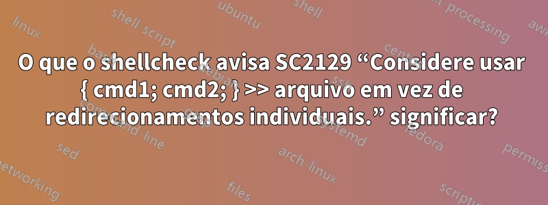 O que o shellcheck avisa SC2129 “Considere usar { cmd1; cmd2; } >> arquivo em vez de redirecionamentos individuais.” significar?