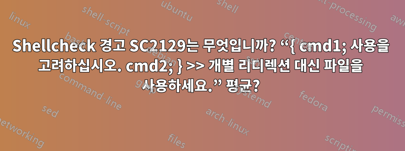 Shellcheck 경고 SC2129는 무엇입니까? “{ cmd1; 사용을 고려하십시오. cmd2; } >> 개별 리디렉션 대신 파일을 사용하세요.” 평균?