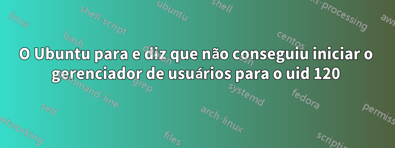 O Ubuntu para e diz que não conseguiu iniciar o gerenciador de usuários para o uid 120