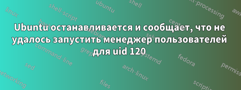 Ubuntu останавливается и сообщает, что не удалось запустить менеджер пользователей для uid 120