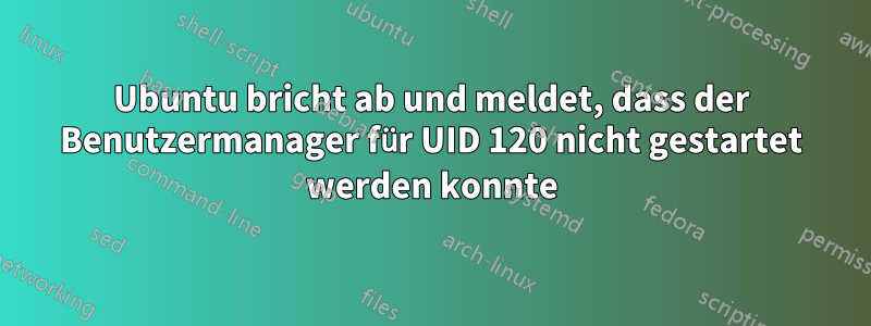 Ubuntu bricht ab und meldet, dass der Benutzermanager für UID 120 nicht gestartet werden konnte