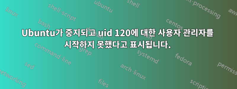 Ubuntu가 중지되고 uid 120에 대한 사용자 관리자를 시작하지 못했다고 표시됩니다.