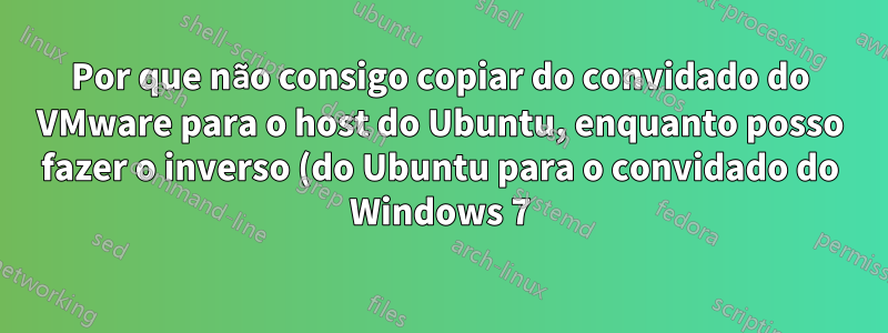 Por que não consigo copiar do convidado do VMware para o host do Ubuntu, enquanto posso fazer o inverso (do Ubuntu para o convidado do Windows 7)