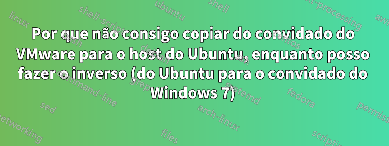 Por que não consigo copiar do convidado do VMware para o host do Ubuntu, enquanto posso fazer o inverso (do Ubuntu para o convidado do Windows 7)