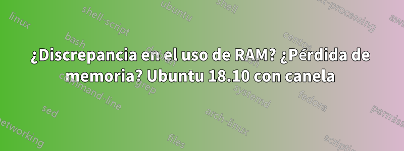 ¿Discrepancia en el uso de RAM? ¿Pérdida de memoria? Ubuntu 18.10 con canela