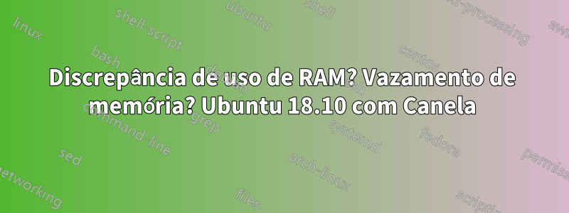 Discrepância de uso de RAM? Vazamento de memória? Ubuntu 18.10 com Canela