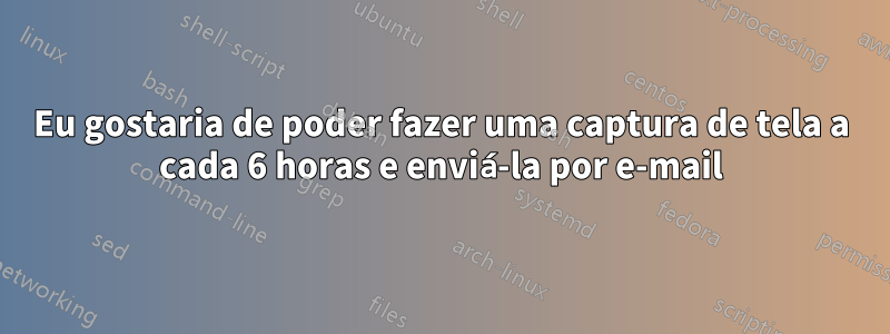 Eu gostaria de poder fazer uma captura de tela a cada 6 horas e enviá-la por e-mail