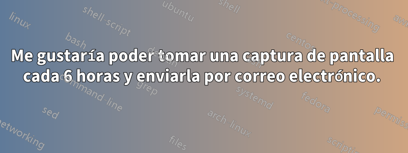 Me gustaría poder tomar una captura de pantalla cada 6 horas y enviarla por correo electrónico.