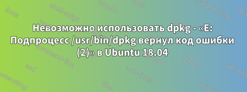 Невозможно использовать dpkg - «E: Подпроцесс /usr/bin/dpkg вернул код ошибки (2)» в Ubuntu 18.04