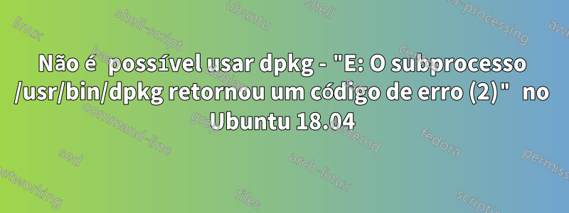 Não é possível usar dpkg - "E: O subprocesso /usr/bin/dpkg retornou um código de erro (2)" no Ubuntu 18.04