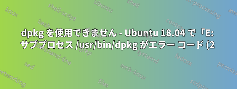 dpkg を使用できません - Ubuntu 18.04 で「E: サブプロセス /usr/bin/dpkg がエラー コード (2) を返しました」