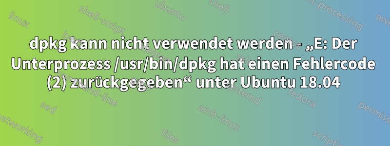 dpkg kann nicht verwendet werden - „E: Der Unterprozess /usr/bin/dpkg hat einen Fehlercode (2) zurückgegeben“ unter Ubuntu 18.04