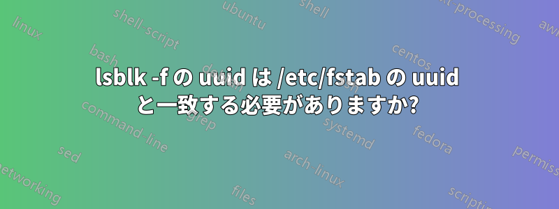 lsblk -f の uuid は /etc/fstab の uuid と一致する必要がありますか?