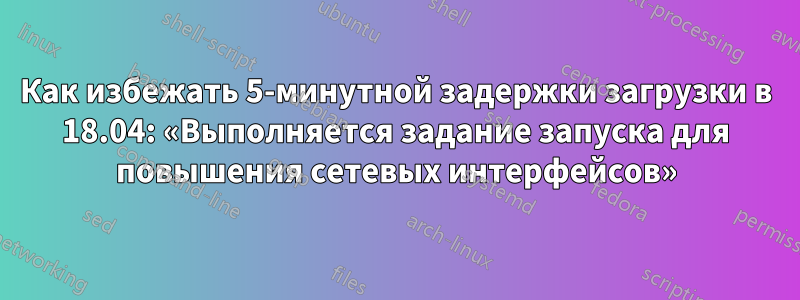 Как избежать 5-минутной задержки загрузки в 18.04: «Выполняется задание запуска для повышения сетевых интерфейсов»