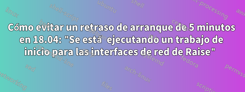 Cómo evitar un retraso de arranque de 5 minutos en 18.04: "Se está ejecutando un trabajo de inicio para las interfaces de red de Raise"