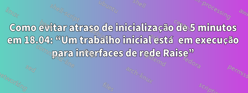 Como evitar atraso de inicialização de 5 minutos em 18.04: “Um trabalho inicial está em execução para interfaces de rede Raise”