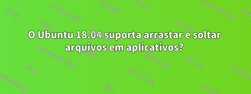 O Ubuntu 18.04 suporta arrastar e soltar arquivos em aplicativos?