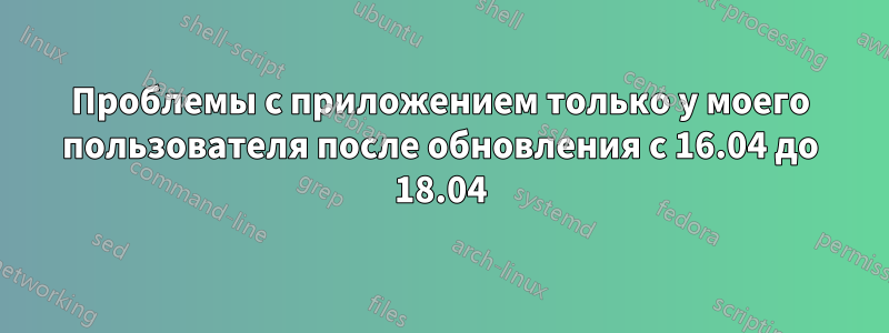 Проблемы с приложением только у моего пользователя после обновления с 16.04 до 18.04