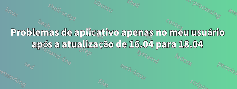 Problemas de aplicativo apenas no meu usuário após a atualização de 16.04 para 18.04