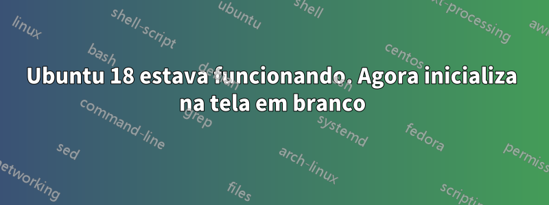 Ubuntu 18 estava funcionando. Agora inicializa na tela em branco