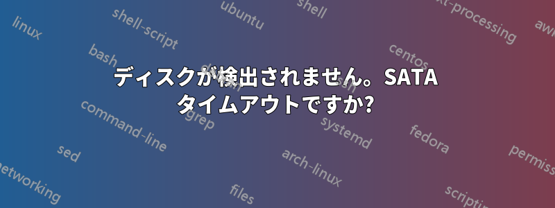 ディスクが検出されません。SATA タイムアウトですか?