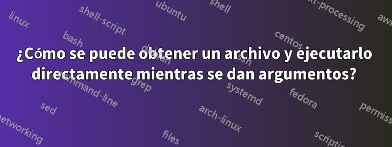 ¿Cómo se puede obtener un archivo y ejecutarlo directamente mientras se dan argumentos?