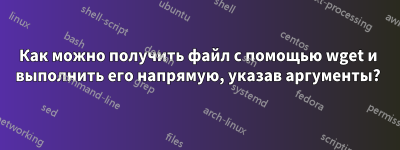 Как можно получить файл с помощью wget и выполнить его напрямую, указав аргументы?