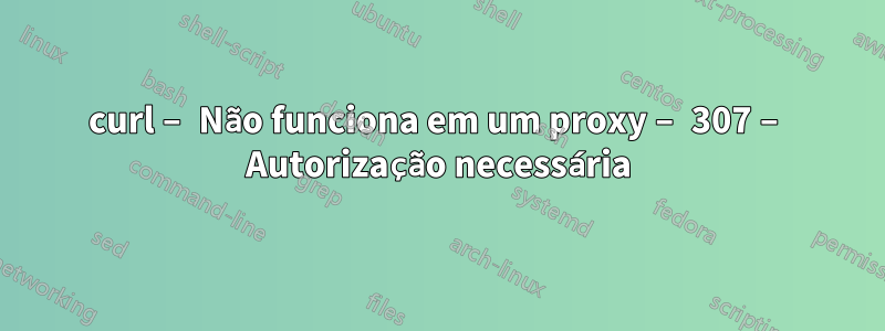 curl – Não funciona em um proxy – 307 – Autorização necessária