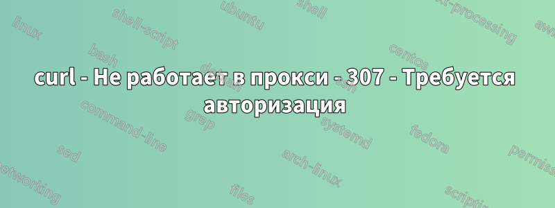 curl - Не работает в прокси - 307 - Требуется авторизация