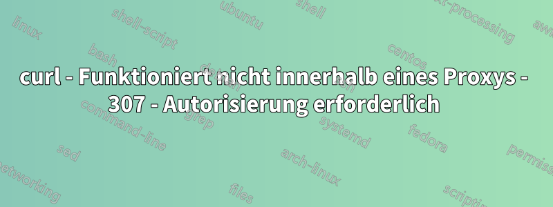 curl - Funktioniert nicht innerhalb eines Proxys - 307 - Autorisierung erforderlich