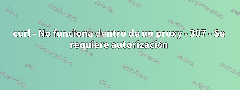 curl - No funciona dentro de un proxy - 307 - Se requiere autorización