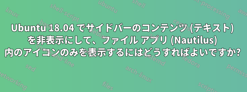 Ubuntu 18.04 でサイドバーのコンテンツ (テキスト) を非表示にして、ファイル アプリ (Nautilus) 内のアイコンのみを表示するにはどうすればよいですか?