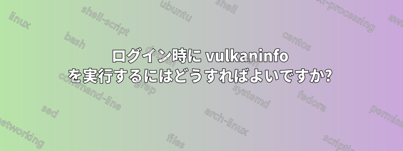 ログイン時に vulkaninfo を実行するにはどうすればよいですか?