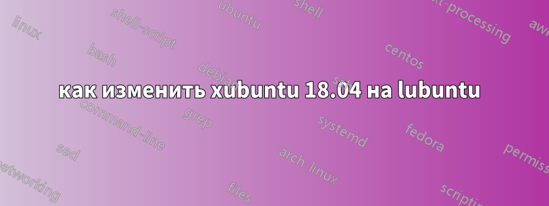 как изменить xubuntu 18.04 на lubuntu 