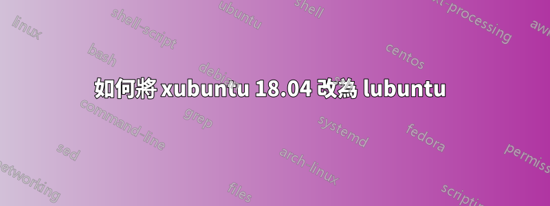 如何將 xubuntu 18.04 改為 lubuntu 