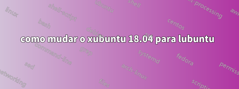 como mudar o xubuntu 18.04 para lubuntu 