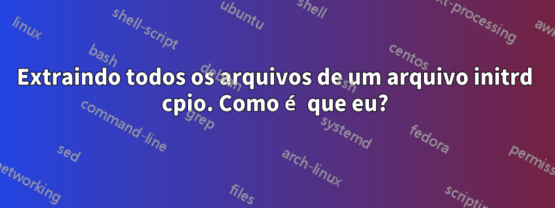 Extraindo todos os arquivos de um arquivo initrd cpio. Como é que eu?