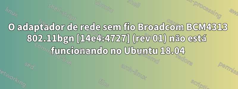 O adaptador de rede sem fio Broadcom BCM4313 802.11bgn [14e4:4727] (rev 01) não está funcionando no Ubuntu 18.04