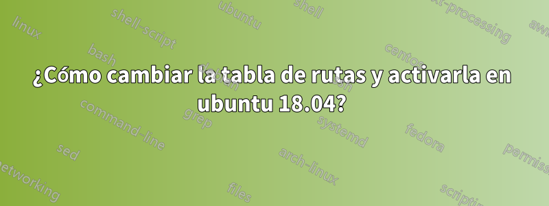 ¿Cómo cambiar la tabla de rutas y activarla en ubuntu 18.04?