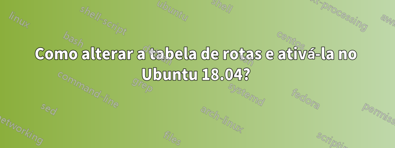 Como alterar a tabela de rotas e ativá-la no Ubuntu 18.04?