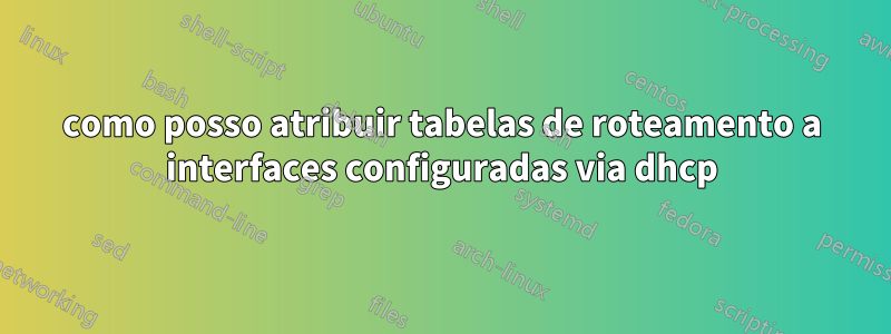 como posso atribuir tabelas de roteamento a interfaces configuradas via dhcp