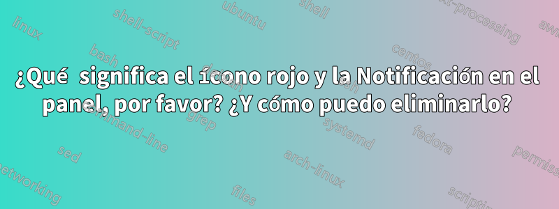 ¿Qué significa el ícono rojo y la Notificación en el panel, por favor? ¿Y cómo puedo eliminarlo?