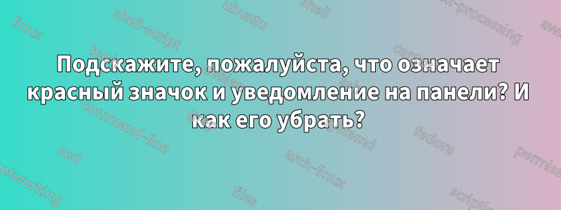 Подскажите, пожалуйста, что означает красный значок и уведомление на панели? И как его убрать?