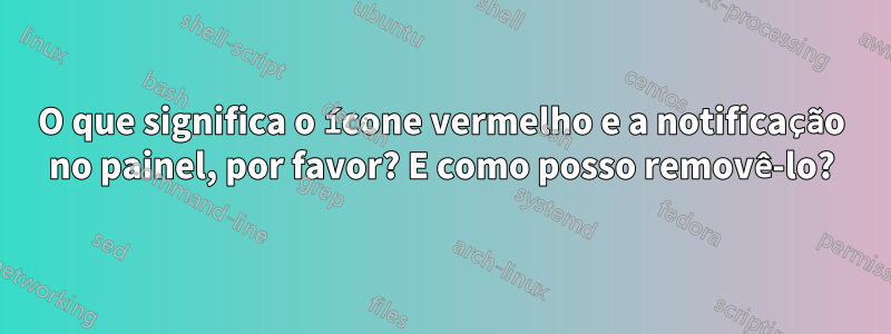 O que significa o ícone vermelho e a notificação no painel, por favor? E como posso removê-lo?