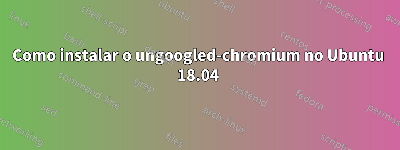 Como instalar o ungoogled-chromium no Ubuntu 18.04