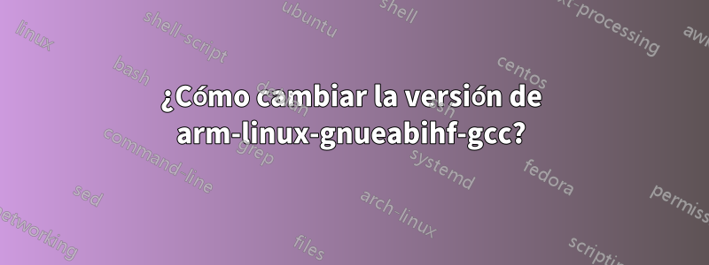 ¿Cómo cambiar la versión de arm-linux-gnueabihf-gcc?