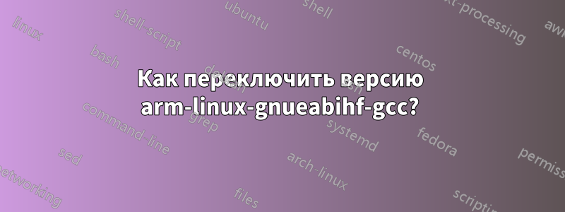 Как переключить версию arm-linux-gnueabihf-gcc?