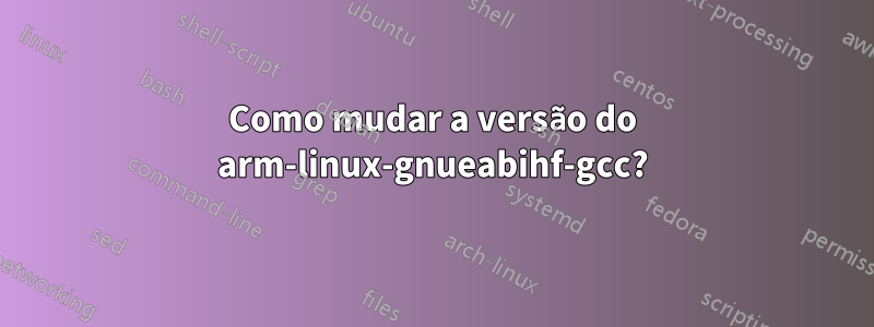 Como mudar a versão do arm-linux-gnueabihf-gcc?