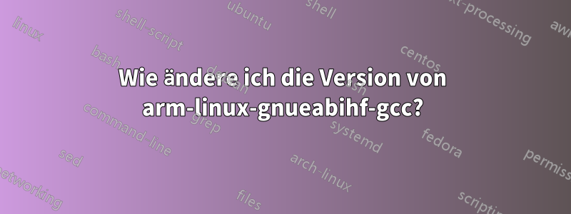 Wie ändere ich die Version von arm-linux-gnueabihf-gcc?